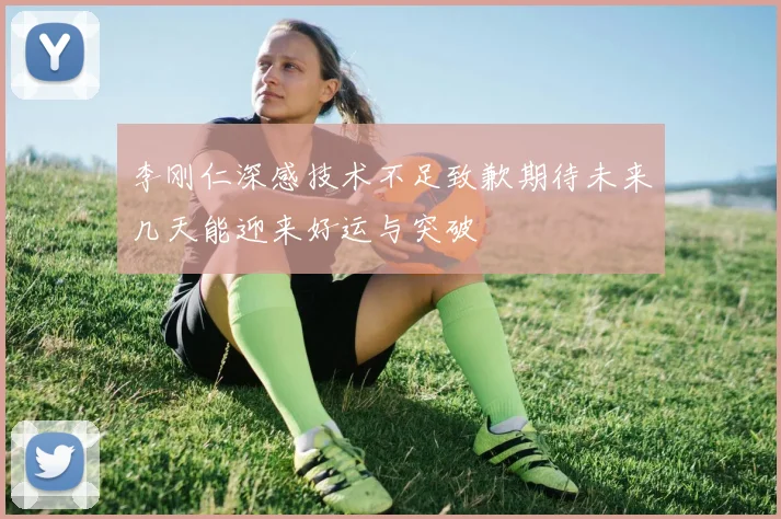 李刚仁深感技术不足致歉期待未来几天能迎来好运与突破