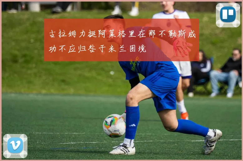 古拉姆力挺阿莱格里在那不勒斯成功不应归咎于米兰困境
