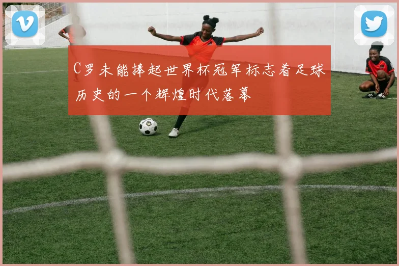 C罗未能捧起世界杯冠军标志着足球历史的一个辉煌时代落幕