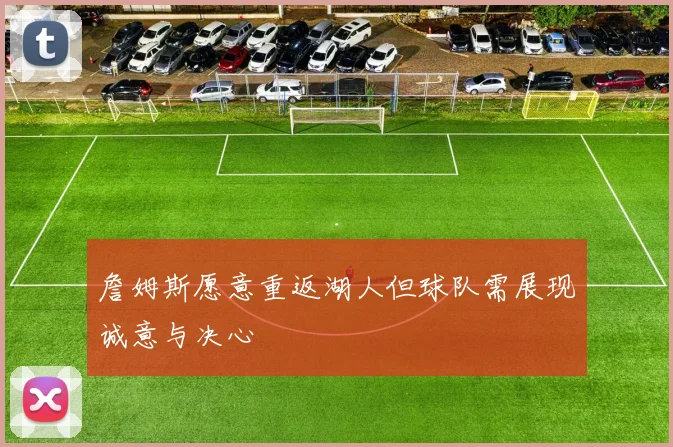 詹姆斯愿意重返湖人但球队需展现诚意与决心