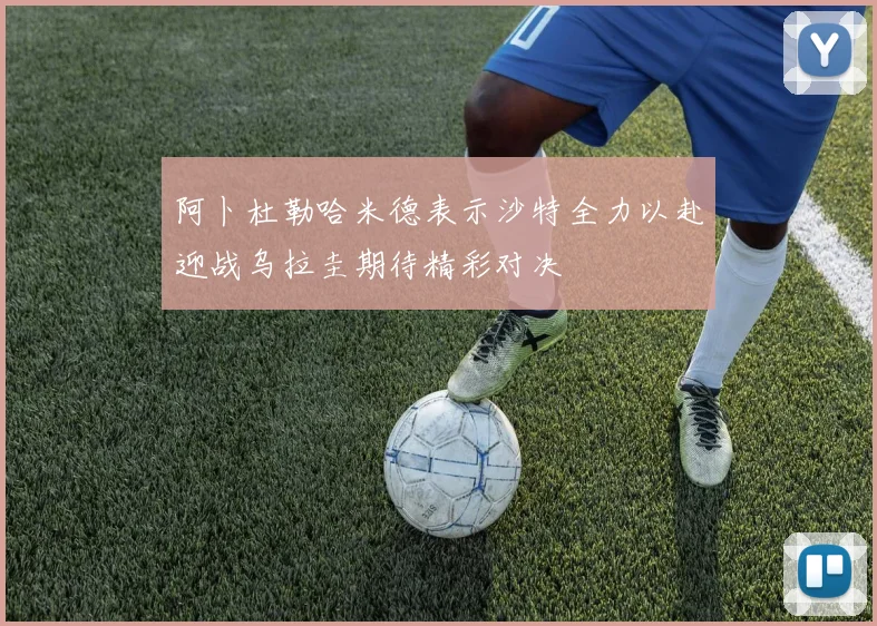 阿卜杜勒哈米德表示沙特全力以赴迎战乌拉圭期待精彩对决
