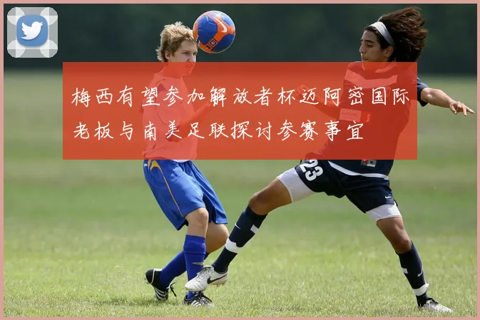 梅西有望参加解放者杯迈阿密国际老板与南美足联探讨参赛事宜