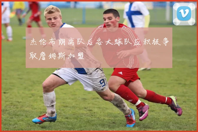 杰伦布朗离队后各大球队应积极争取詹姆斯加盟