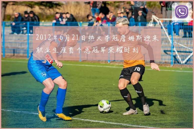 2012年6月21日热火夺冠詹姆斯迎来职业生涯首个总冠军荣耀时刻