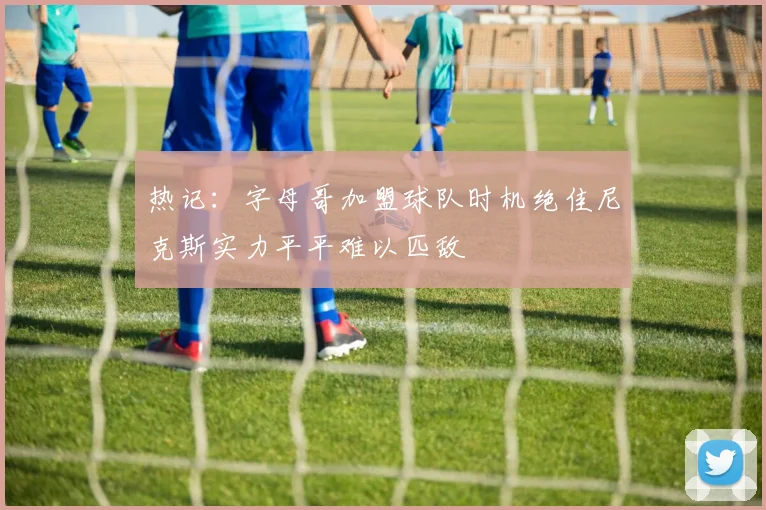 热记：字母哥加盟球队时机绝佳尼克斯实力平平难以匹敌