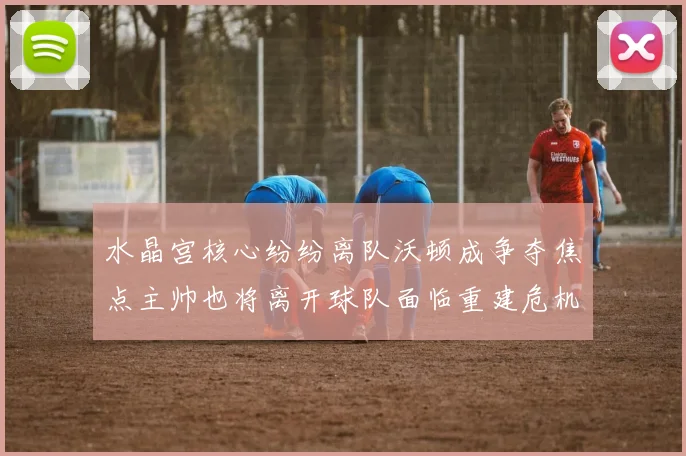 水晶宫核心纷纷离队沃顿成争夺焦点主帅也将离开球队面临重建危机