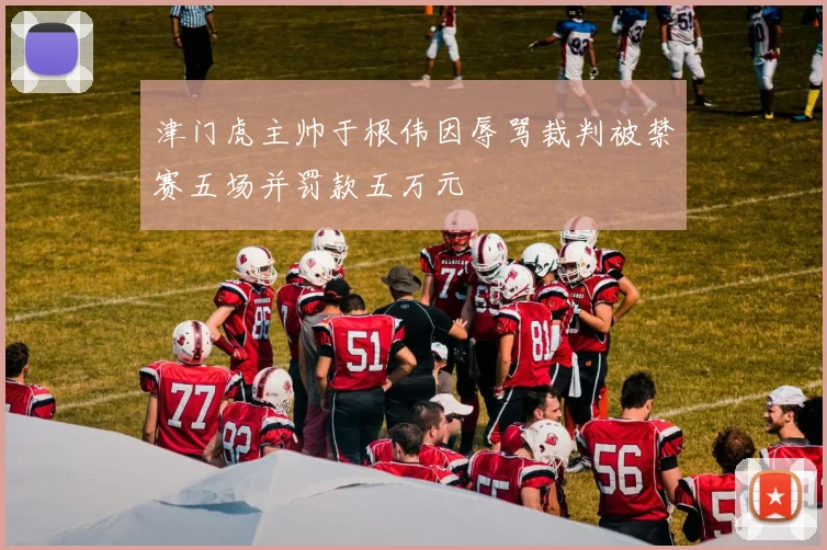 津门虎主帅于根伟因辱骂裁判被禁赛五场并罚款五万元