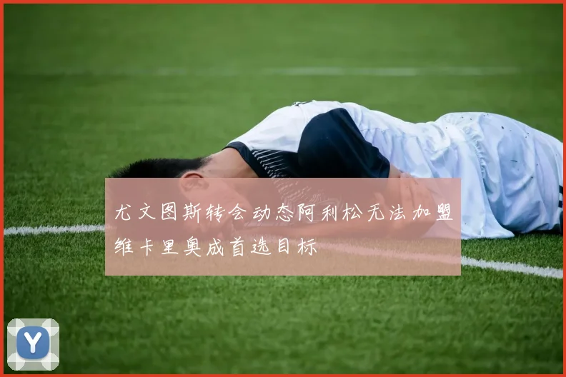 尤文图斯转会动态阿利松无法加盟维卡里奥成首选目标