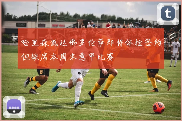 哈里森抵达佛罗伦萨即将体检签约但缺席本周末意甲比赛