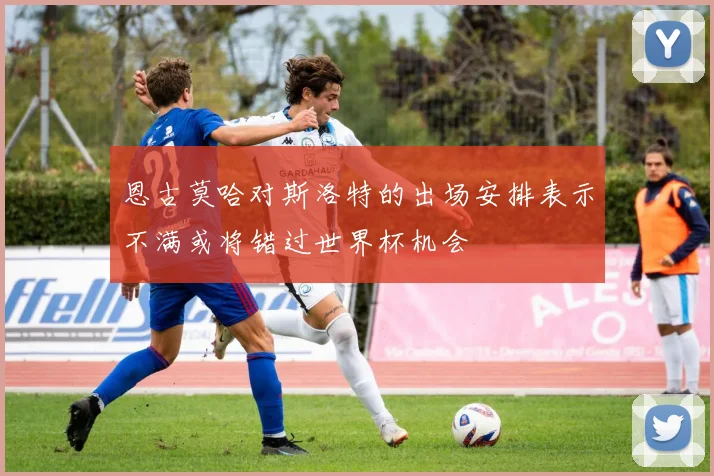 恩古莫哈对斯洛特的出场安排表示不满或将错过世界杯机会