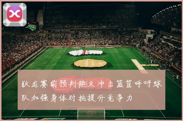 狄龙赛前预判热火冲击篮筐呼吁球队加强身体对抗提升竞争力