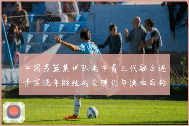 中国男篮集训队老中青三代融合逐步实现年龄结构合理化与换血目标