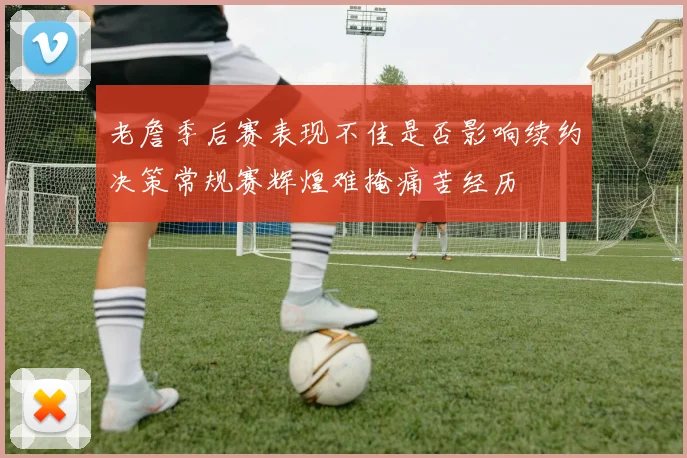 老詹季后赛表现不佳是否影响续约决策常规赛辉煌难掩痛苦经历