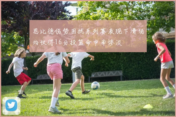 恩比德伤势困扰系列赛表现下滑场均仅得16分投篮命中率惨淡