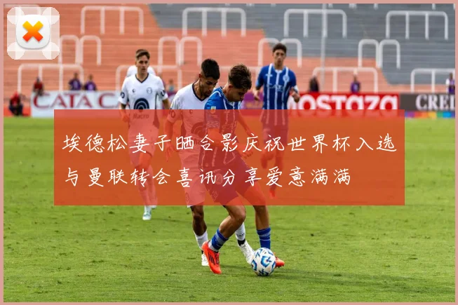埃德松妻子晒合影庆祝世界杯入选与曼联转会喜讯分享爱意满满