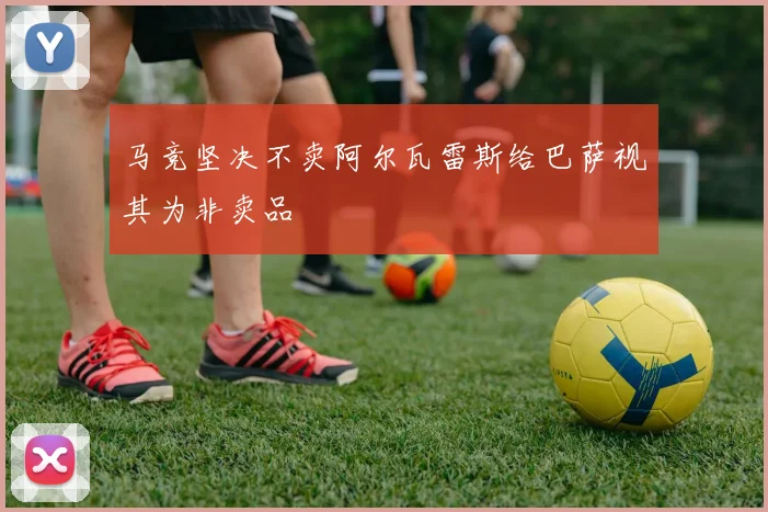 马竞坚决不卖阿尔瓦雷斯给巴萨视其为非卖品