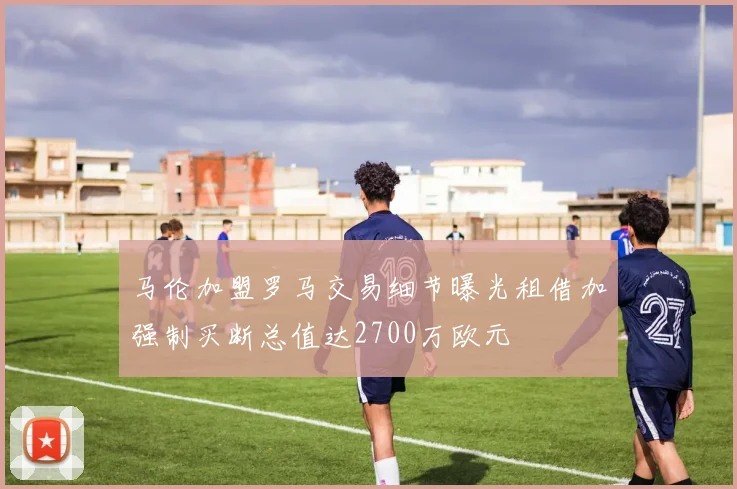 马伦加盟罗马交易细节曝光租借加强制买断总值达2700万欧元
