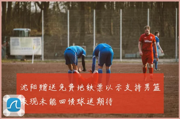 沈阳赠送免费地铁票以示支持男篮表现未能回馈球迷期待