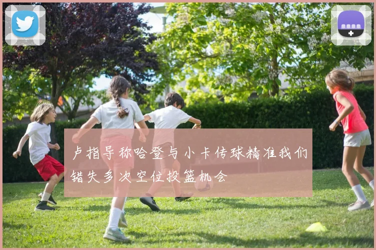 卢指导称哈登与小卡传球精准我们错失多次空位投篮机会