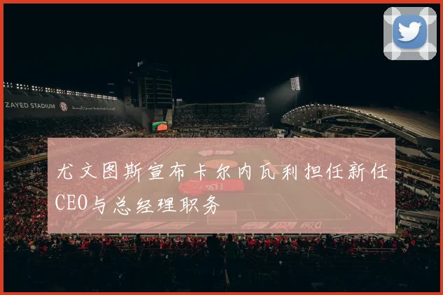 尤文图斯宣布卡尔内瓦利担任新任CEO与总经理职务