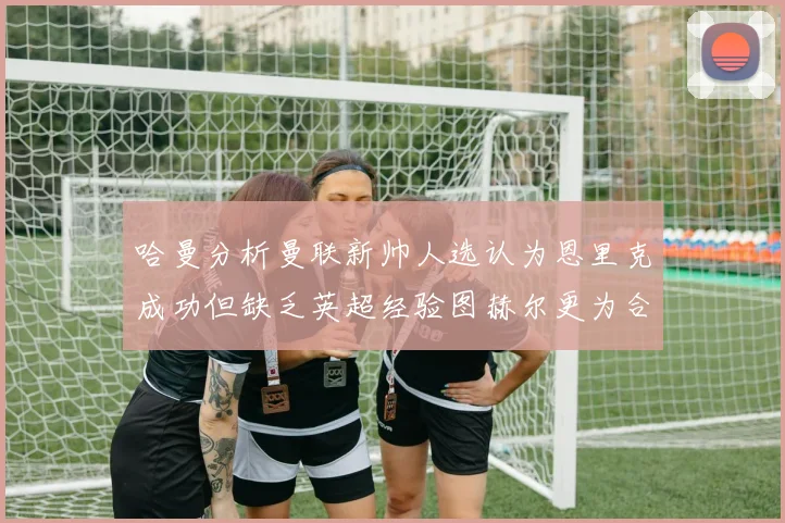 哈曼分析曼联新帅人选认为恩里克成功但缺乏英超经验图赫尔更为合适