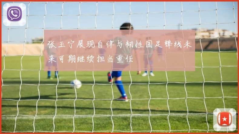 张玉宁展现自律与韧性国足锋线未来可期继续担当重任