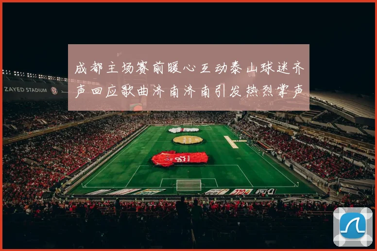 成都主场赛前暖心互动泰山球迷齐声回应歌曲济南济南引发热烈掌声